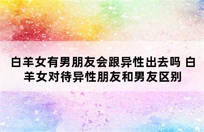 白羊女有男朋友会跟异性出去吗 白羊女对待异性朋友和男友区别